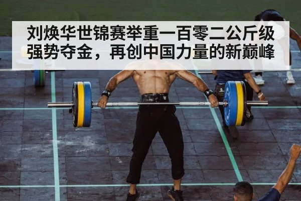 刘焕华世锦赛举重一百零二公斤级强势夺金，再创中国力量的新巅峰