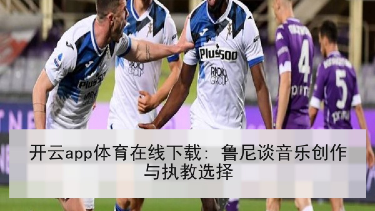 开云app体育在线下载: 鲁尼谈音乐创作与执教选择